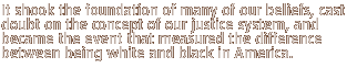 It shook the foundation of many of our beliefs, cast doubt on the concept of our justice system, and became the event that measured the difference between being white and black in America.