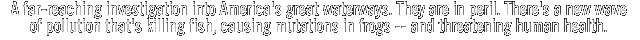 A far-reaching investigation into America's great waterways. They are in peril. There's a new wave of pollution that's killing fish, causing mutations in frogs - - and threatening human health. 