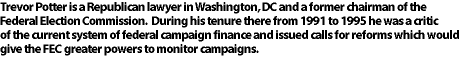 Trevor Potter is a Republican lawyer in Washington, DC and a former chairman of the Federal Election Commission.  
During his tenure there from 199TK to 1995 he was a critic of the current system of federal campaign finance and 
issued calls for reforms which would give the FEC greater powers to monitor campaigns.