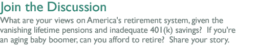 Join the Discussion: What are  your views on America's retirement system, given the vanishing lifetime pensions and  inadequate 401(k) savings?  If you're an aging baby boomer, can you afford to retire?  Share your story.