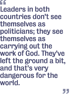 Leaders in both countries don't see themselves as politicians; they see themselves as carrying out the work of God. They've left the ground a bit, and that's very dangerous for the world.