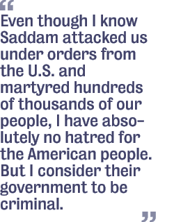 Even though I know Saddam  attacked us under orders from the U.S. and martyred hundreds of thousands of our people, I have absolutely no hatred for the American people. But I consider their government to be criminal.