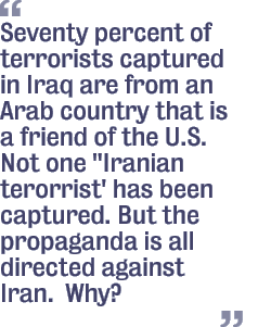 Seventy percent of terrorists captured in Iraq are from an Arab country that is a friend of the U.S. Not one 'Iranian terorrist' has been captured. But the propaganda is all directed against Iran.  Why?