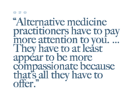 Alternative medicine practitioners have to pay more attention to you. ... They have to at least appear to be more compassionate because that's all they have to offer.