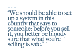 We should be able to set up a system in this country that says to someone: before you sell it, you better be bloody sure that what youre selling is safe.