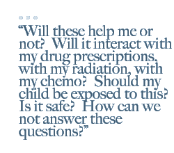 Will these help me or not?  Will it interact with my drug prescriptions, with my radiation, with my chemo?  Should my child be exposed to this?  Is it safe?  How can we not answer these questions?