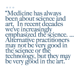 Medicine has always been about science and art.  In recent decades weve increasingly emphasized the science.  Alternative practitioners may not be very good in the science or the technology, but they may be very good in the art.