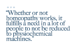 Whether or not homeopathy works, it fulfills a need in a lot of people to not be reduced to physiochemical machines.