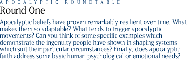 round one: Apocalyptic beliefs have proven remarkably resilient over time. What makes them so adaptable?  What tends to trigger apocalyptic movements? Can you think of some specific examples which demonstrate the ingenuity people have shown in shaping systems which suit their particular circumstances? Finally, does apocalyptic faith address some basic human psychological or emotional needs?