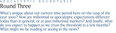 round three: What's unique about our current time period here on the cusp of the year 2000?  How are millennial or apocalyptic expectations different today than in general, or at past millennial markers?  And finally, what do you expect to happen as we cross the threshold in a few months?  What might we be reading or seeing in the news?