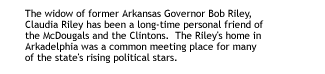 The widow of former Arkansas Governor Bob Riley, Claudia Riley has been a long-time personal friend of the McDougals and the Clintons.  The Riley's home in Arkadelphia was a common meeting place for many of the state's risingpolitical stars.