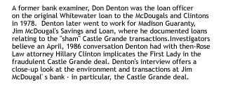 A former bank examiner, Don Denton was the loan officer onthe original Whitewater loan to the McDougals and Clintons in 1978.  Dentonlater went to work for Madison Guaranty, Jim McDougal's Savings and Loan, wherehe documented loans relating to the 