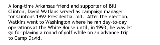 A long-time Arkansas friend and supporter of Bill Clinton, David Watkins served as campaign manager for Clinton's 1992 Presidential bid.  After the election, Watkins went to Washington where he ran day-to-day operations at the White House until, in 1993, he was let go for playing a round of golf while on an advance trip to Camp David.