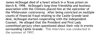 McDougal's long-time friendship and business association with the Clintonshas placed him at the epicenter of the Whitewater controversy.  Convicted onmultiple counts of financial fraud relating to the Castle Grande land deal,McDougal is now cooperating with the Independent Counsel. He has alleged thatthe President and First Lady have committed perjury when questioned about theirrole in events surrounding Castle Grande.