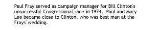 Paul Fray served as campaign manager for Bill Clinton's unsuccessful Congressional race in 1974.  Paul and Mary Lee became close to Clinton, who was best man at the Frays' wedding.