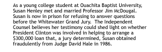 As a young college student at Ouachita Baptist University, Susan Henley metand married Professor Jim McDougal.   Susan is now in prison for refusing toanswer questions before the Whitewater Grand Jury.  The Independent Counselbelieves her testimony could shed light on whether President Clinton wasinvolved in helping to arrange a $300,000 loan that, a jury determined, Susanobtained fraudulently from Judge David Hale in 1986.