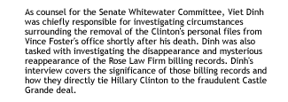 Viet Dinh Interview: As counsel for the Senate Whitewater Committee, Viet Dinh was chiefly responsible for investigating circumstances surrounding the removal of the Clinton's personal files from Vince Foster's office shortly after his death. Dinh was also tasked with investigating the disappearance and mysterious reappearance of the Rose Law Firm billing records.  Dinh's interview covers the significance of those billing records and how they directly tie Hillary Clinton to the fraudulent Castle Grande deal.