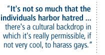 It's not so much that the individuals harbor hatred .... there's a cultural backdrop in which it's really permissible, if not very cool, to  harass gays.