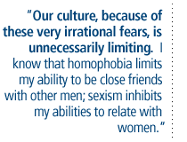 Our culture, because of these very irrational fears, is unnecessarily limiting.  I know that homophobia limits my ability to be close friends with other men; sexism inhibits my abilities to relate with women.  