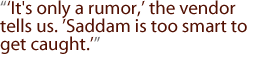 It's only a rumor, the vendor tells us. Saddam is too smart to get caught.