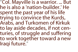 Col. Mayville is a warrior. ... But he is also a 'nation-builder.' He spent the past year of his life trying to convince the Kurds, Arabs, and Turkomen of Kirkuk to lay aside decades, if not centuries, of struggle and suffering to work together toward a new Iraqi future.