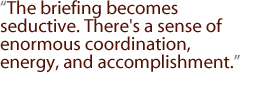 The briefing becomes seductive. There's a sense of enormous coordination, energy, and accomplishment.