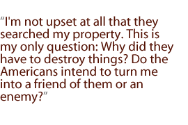 I'm not upset at all that they searched my property. This is my only question: Why did they have to destroy things? Do the Americans intend to turn me into a friend of them or an enemy?