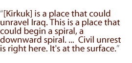 [Kirkuk] is a place that could unravel Iraq. This is a place that could begin a spiral, a downward spiral. ...  Civil unrest is right here. It's at the surface.