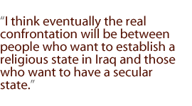 I think eventually the real confrontation will be between people who want to establish a religious state in Iraq and those who want to have a secular state.