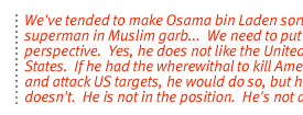 We've tended to make Osama bin Laden sort of a superman in Muslim garb...  We need to put it in perspective.  Yes, he does not like the United States.  If he had the wherewithal to kill Americans and attack US targets, he would do so, but he doesn't.  He is not in the position.  He's not an army.