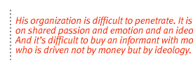 His organization is difficult to penetrate. It is based on shared passion and emotion and an ideology.  And its difficult to buy an informant with money who is driven not by money but by ideology.