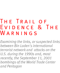 the trail of evidence and the warnings: Examining the links, or suspected  links,  between Bin Laden's international terrorist network and  attacks on the U.S. during the 1990s and, most recently, the  September 11, 2001 bombings of the World Trade Center and Pentagon