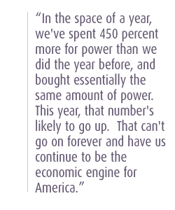 In the space of a year, we've spent 450 percent more for power than we did the year before, and bought essentially the same amount of power.  This year, that number's likely to go up.  That can't go on forever and have us continue to be the economic engine for America.