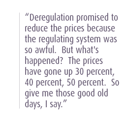 Deregulation promised to reduce the prices because the regulating system was so awful.  But what's happened?  The prices have gone up 30 percent, 40 percent, 50 percent.  So give me those good old days, I say.