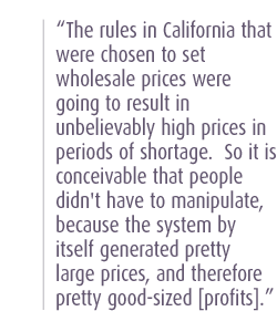 The rules in California that were chosen to set wholesale prices were going to result in unbelievably high prices in periods of shortage.  So it is conceivable that people didn't have to manipulate, because the system by itself generated pretty large prices, and therefore pretty good-sized [profits].