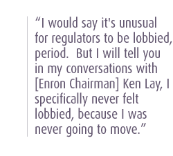 I would say it's unusual for regulators to be lobbied, period.  But I will tell you in my conversations with [Enron Chairman] Ken Lay, I specifically never felt lobbied, because I was never going to move.