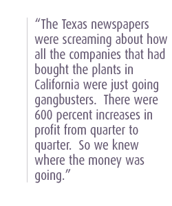 The Texas newspapers were screaming about how all the companies that had bought the plants in California were just going gangbusters.  There were 600 percent increases in profit from quarter to quarter.  So we knew where the money was going.