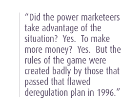 Did the power marketeers take advantage of the situation?  Yes.  To make more money?  Yes.  But the rules of the game were created badly by those that passed that flawed deregulation plan in 1996.