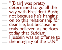 [Blair] was pretty determined to go all the way with President Bush; not because he's hanging on to this relationship for dear life, but because he truly believed, as he does today, that Saddam Hussein was an offense to the integrity of the U.N.