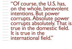 Of course, the U.S. has, on the whole, benevolent intentions. But power corrupts. Absolute power corrupts absolutely. That is true in the domestic field. It is true in the international field.