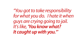 You got to take responsibility for what you do.   I hate it when guys are crying going to jail.  It's like, 'You know what?  It caught up with you.'