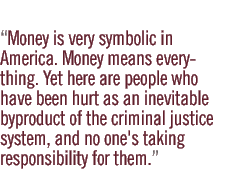 Money is very symbolic in America. Money means everything. Yet here are people who have been hurt as an inevitable byproduct of the criminal justice system, and no one's taking responsibility for them. 