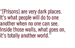 [Prisons] are very dark places. It's what people will do to one another when no one can see. Inside those walls, what goes on, it's totally another world.