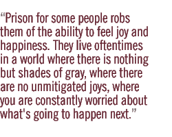 Prison for some people robs them of the ability to feel joy and happiness. They live oftentimes in a world where there is nothing but shades of gray, where there are no unmitigated joys, where you are constantly worried about what's going to happen next.