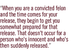 When you are a convicted felon and the time comes for your release, they begin to get you somewhat prepared for that release. That doesn't occur for a person who's innocent and who's then suddenly released.