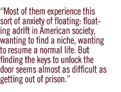 Most of them experience this sort of anxiety of floating: floating adrift in American society, wanting to find a niche, wanting to resume a normal life. But finding the keys to unlock the door seems almost as difficult as getting out of prison.