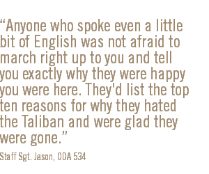 Anyone who spoke even a little bit of English was not afraid to march right up to you and tell you exactly why they were happy you were here. They'd list the top ten reasons for why they hated the Taliban and were glad they were gone.