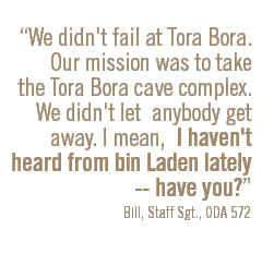 We didn't fail at Tora Bora. Our mission was to take the Tora Bora cave complex. We didn't let anybody get away. I mean, I haven't heard from bin Laden lately -- have you? Bill, Staff Sgt., ODA 572