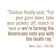 Dostum finally said, Put your guns down, take your jackets off, march in here or we're turning the Americans onto you with the death ray. Mark, Capt., ODA 595