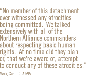 No member of this detachment ever witnessed any atrocities being committed.  We talked extensively with all of the Northern Alliance commanders about respecting basic human rights.  At no time did they plan or, that we're aware of, attempt to conduct any of these atrocities.  